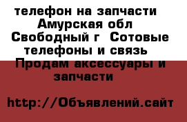 телефон на запчасти - Амурская обл., Свободный г. Сотовые телефоны и связь » Продам аксессуары и запчасти   